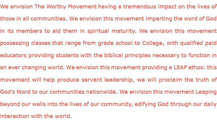 We envision The Worthy Movement having a tremendous impact on the lives of those in all communities. We envision this movement imparting the word of God in its members to aid them in spiritual maturity. We envision this movement possessing classes that range from grade school to College, with qualified paid educators providing students with the biblical principles necessary to function in an ever changing world. We envision this movement providing a LEAP ethos: this movement will help produce servant leadership, we will proclaim the truth of God’s Word to our communities nationwide. We envision this movement Leaping beyond our walls into the lives of our community, edifying God through our daily interaction with the world.